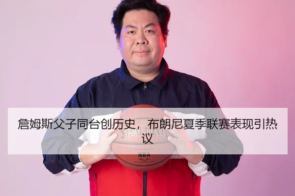詹姆斯父子同台创历史，布朗尼夏季联赛表现引热议